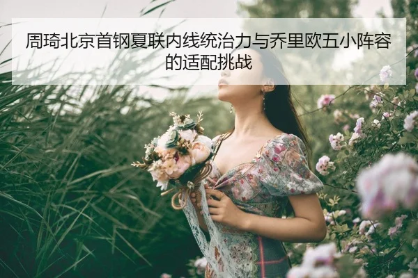 周琦北京首钢夏联内线统治力与乔里欧五小阵容的适配挑战