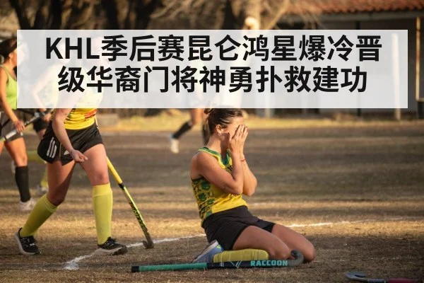 KHL季后赛昆仑鸿星爆冷晋级华裔门将神勇扑救建功